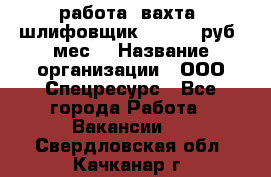 работа. вахта. шлифовщик. 50 000 руб./мес. › Название организации ­ ООО Спецресурс - Все города Работа » Вакансии   . Свердловская обл.,Качканар г.